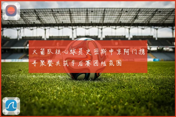火箭队核心球员史密斯申京阿门携手聚餐共筑季后赛团结氛围