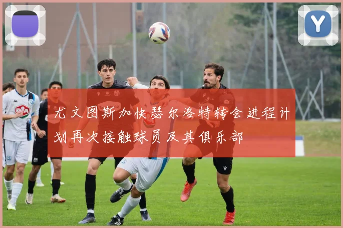 尤文图斯加快瑟尔洛特转会进程计划再次接触球员及其俱乐部