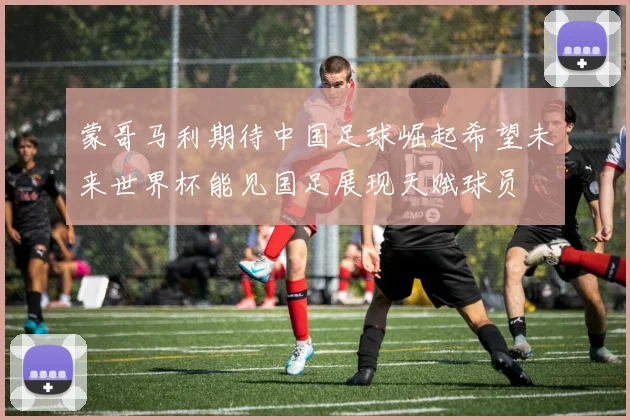 蒙哥马利期待中国足球崛起希望未来世界杯能见国足展现天赋球员