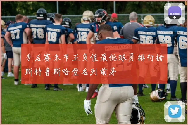 季后赛末节正负值最低球员排行榜斯特鲁斯哈登名列前茅