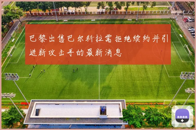 巴黎出售巴尔科拉需拒绝续约并引进新攻击手的最新消息