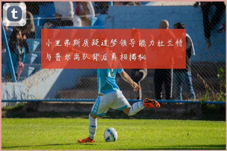 小里弗斯质疑追梦领导能力杜兰特与普尔离队背后真相揭秘