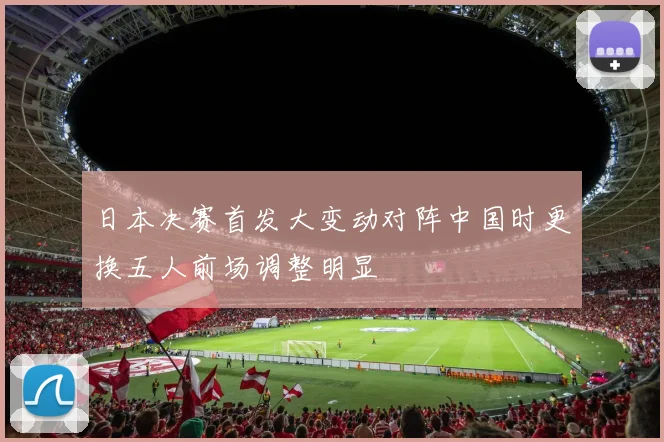 日本决赛首发大变动对阵中国时更换五人前场调整明显