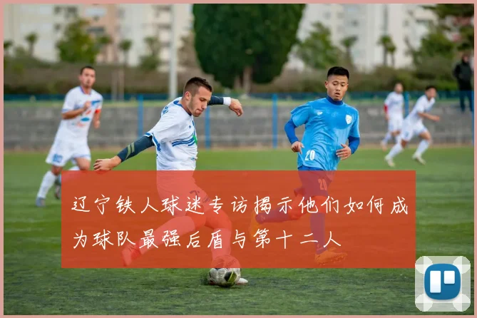 辽宁铁人球迷专访揭示他们如何成为球队最强后盾与第十二人