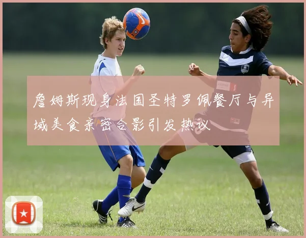 詹姆斯现身法国圣特罗佩餐厅与异域美食亲密合影引发热议
