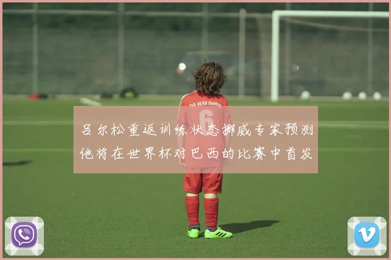 吕尔松重返训练状态挪威专家预测他将在世界杯对巴西的比赛中首发出战