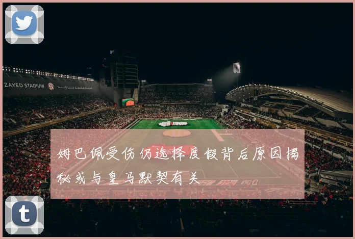 姆巴佩受伤仍选择度假背后原因揭秘或与皇马默契有关