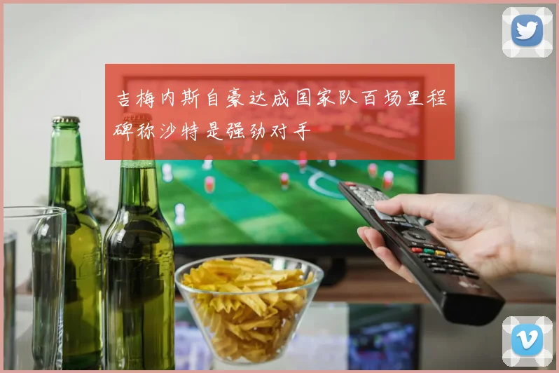 吉梅内斯自豪达成国家队百场里程碑称沙特是强劲对手