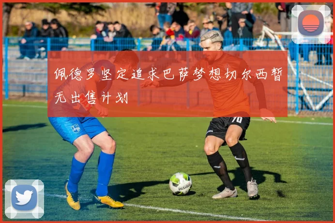 佩德罗坚定追求巴萨梦想切尔西暂无出售计划
