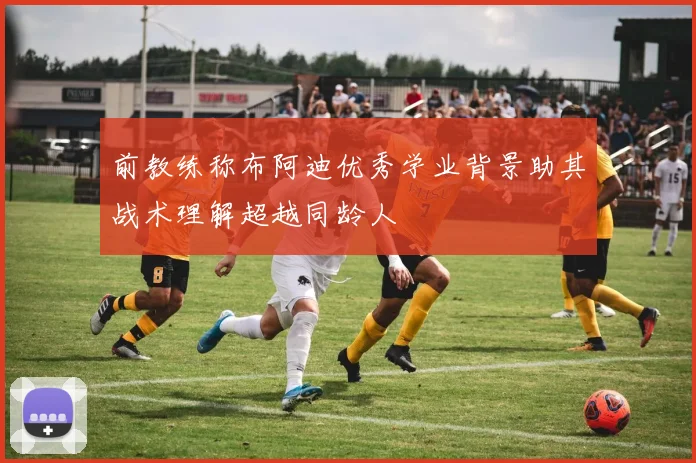前教练称布阿迪优秀学业背景助其战术理解超越同龄人