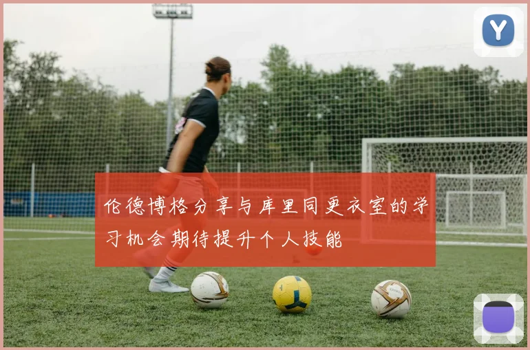 伦德博格分享与库里同更衣室的学习机会期待提升个人技能