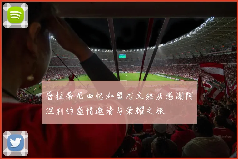 普拉蒂尼回忆加盟尤文经历感谢阿涅利的盛情邀请与荣耀之旅