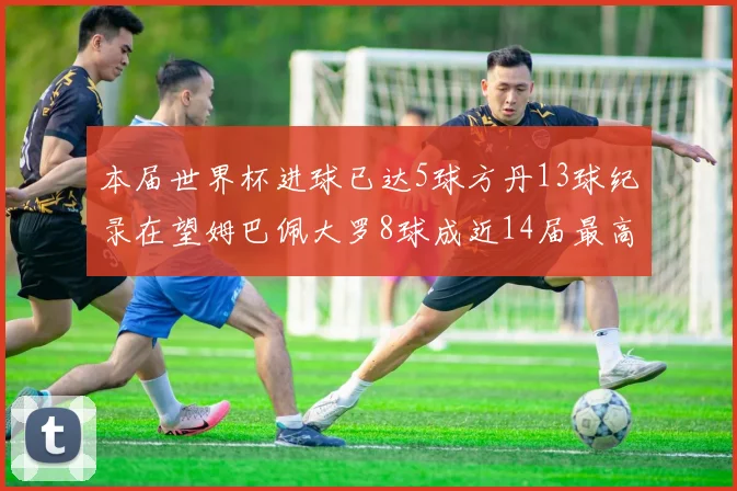 本届世界杯进球已达5球方丹13球纪录在望姆巴佩大罗8球成近14届最高
