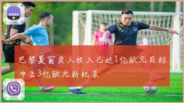 巴黎夏窗卖人收入已达1亿欧元目标冲击3亿欧元新纪录