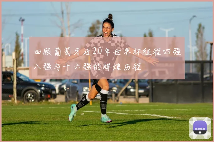 回顾葡萄牙近20年世界杯征程四强八强与十六强的辉煌历程