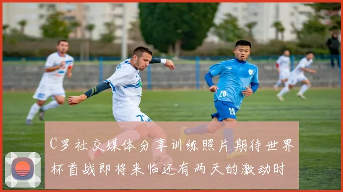 C罗社交媒体分享训练照片期待世界杯首战即将来临还有两天的激动时刻