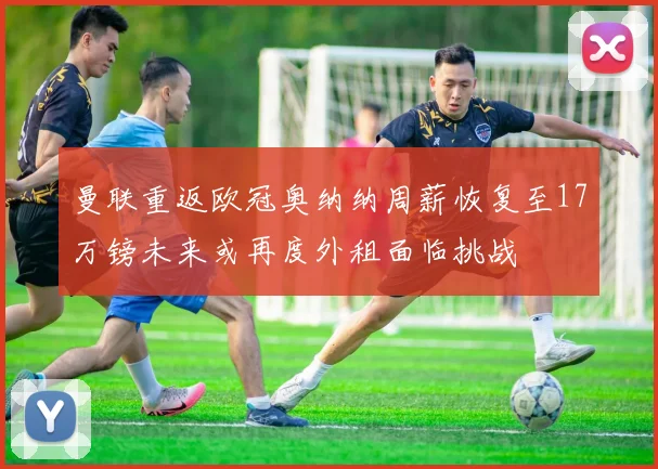 曼联重返欧冠奥纳纳周薪恢复至17万镑未来或再度外租面临挑战