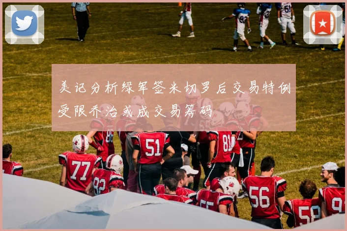 美记分析绿军签米切罗后交易特例受限乔治或成交易筹码