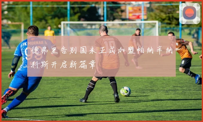德弗里告别国米正式加盟帕纳辛纳科斯开启新篇章