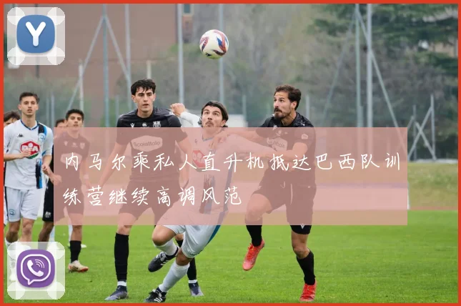 内马尔乘私人直升机抵达巴西队训练营继续高调风范