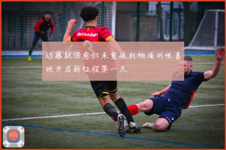 远藤航伤愈归来重返利物浦训练基地开启新征程第一天