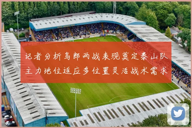 记者分析乌郎两战表现奠定泰山队主力地位适应多位置灵活战术需求